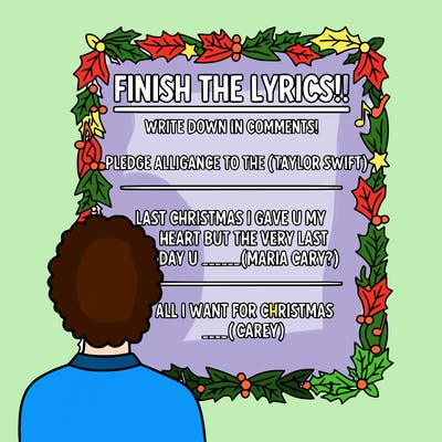 make a poster that says:” finish the lyrics!!, write down in comments!  pledge alligance to the _____( taylor swift) last christmas i gave u my heart but the very last day u ________( maria cary?} all i want for christmas _____( carey