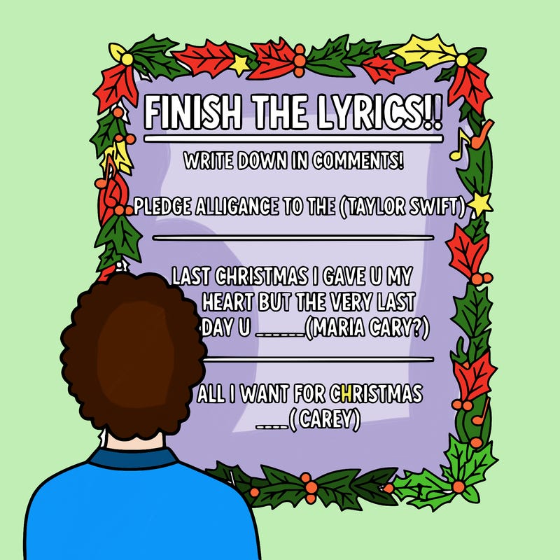 make a poster that says:” finish the lyrics!!, write down in comments!  pledge alligance to the _____( taylor swift) last christmas i gave u my heart but the very last day u ________( maria cary?} all i want for christmas _____( carey